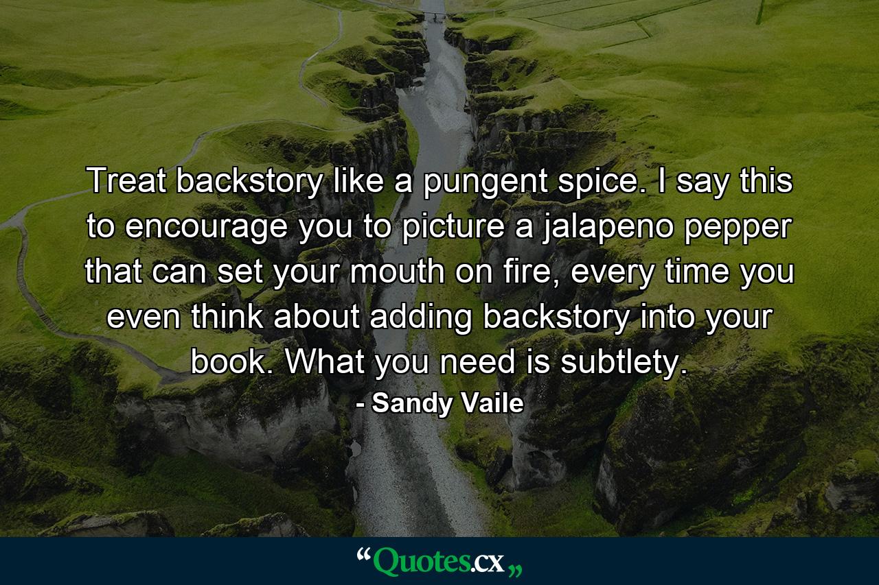 Treat backstory like a pungent spice. I say this to encourage you to picture a jalapeno pepper that can set your mouth on fire, every time you even think about adding backstory into your book. What you need is subtlety. - Quote by Sandy Vaile