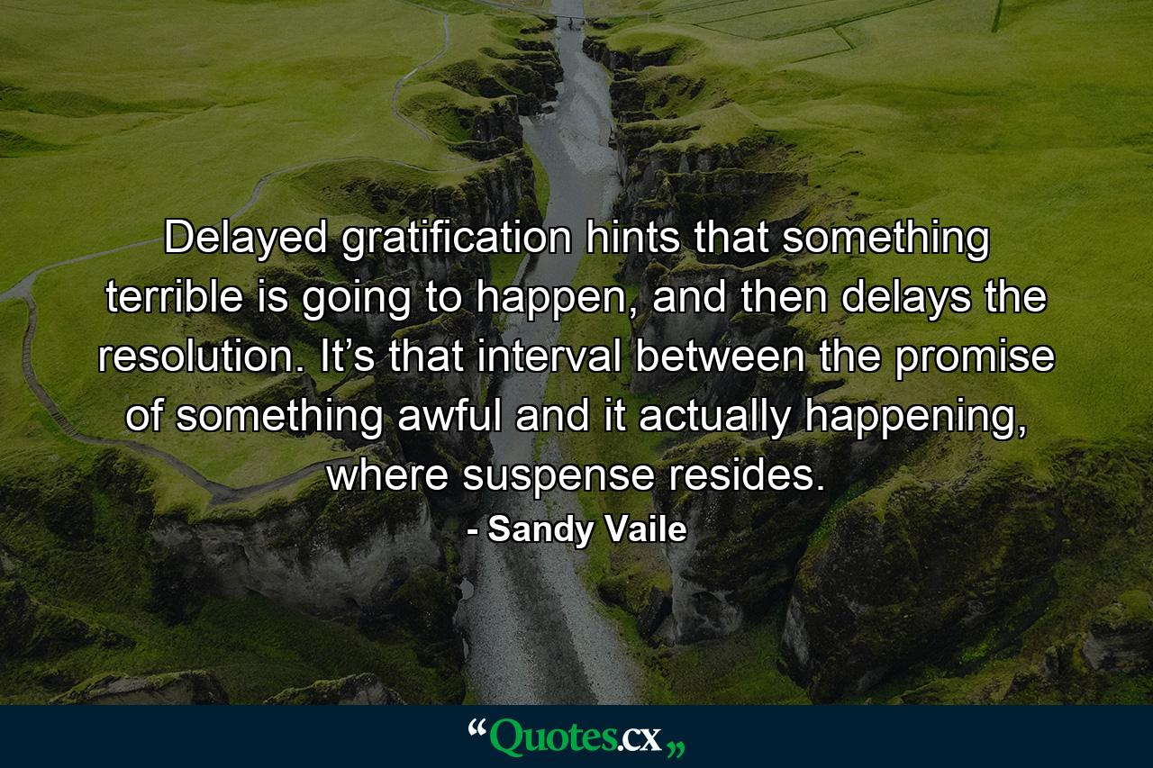 Delayed gratification hints that something terrible is going to happen, and then delays the resolution. It’s that interval between the promise of something awful and it actually happening, where suspense resides. - Quote by Sandy Vaile