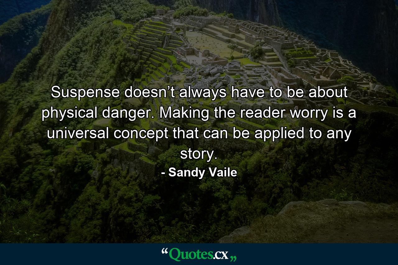 Suspense doesn’t always have to be about physical danger. Making the reader worry is a universal concept that can be applied to any story. - Quote by Sandy Vaile