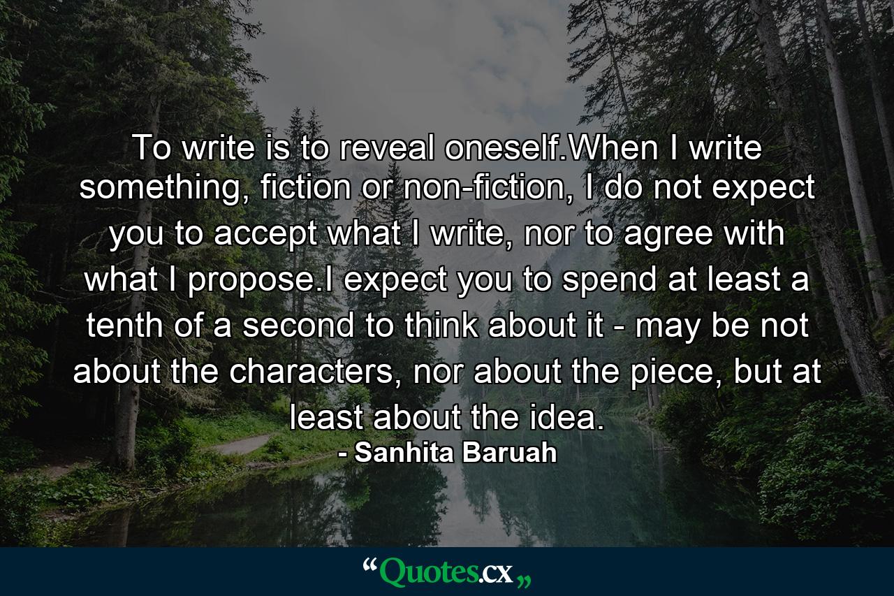 To write is to reveal oneself.When I write something, fiction or non-fiction, I do not expect you to accept what I write, nor to agree with what I propose.I expect you to spend at least a tenth of a second to think about it - may be not about the characters, nor about the piece, but at least about the idea. - Quote by Sanhita Baruah