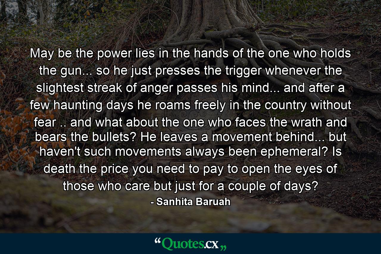 May be the power lies in the hands of the one who holds the gun... so he just presses the trigger whenever the slightest streak of anger passes his mind... and after a few haunting days he roams freely in the country without fear .. and what about the one who faces the wrath and bears the bullets? He leaves a movement behind... but haven't such movements always been ephemeral? Is death the price you need to pay to open the eyes of those who care but just for a couple of days? - Quote by Sanhita Baruah