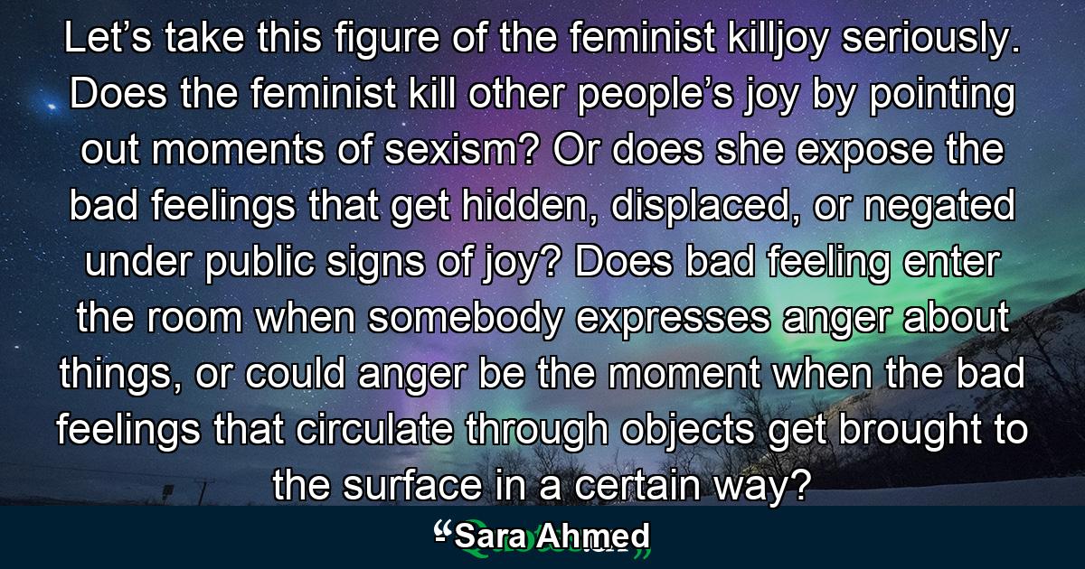 Let’s take this figure of the feminist killjoy seriously. Does the feminist kill other people’s joy by pointing out moments of sexism? Or does she expose the bad feelings that get hidden, displaced, or negated under public signs of joy? Does bad feeling enter the room when somebody expresses anger about things, or could anger be the moment when the bad feelings that circulate through objects get brought to the surface in a certain way? - Quote by Sara Ahmed