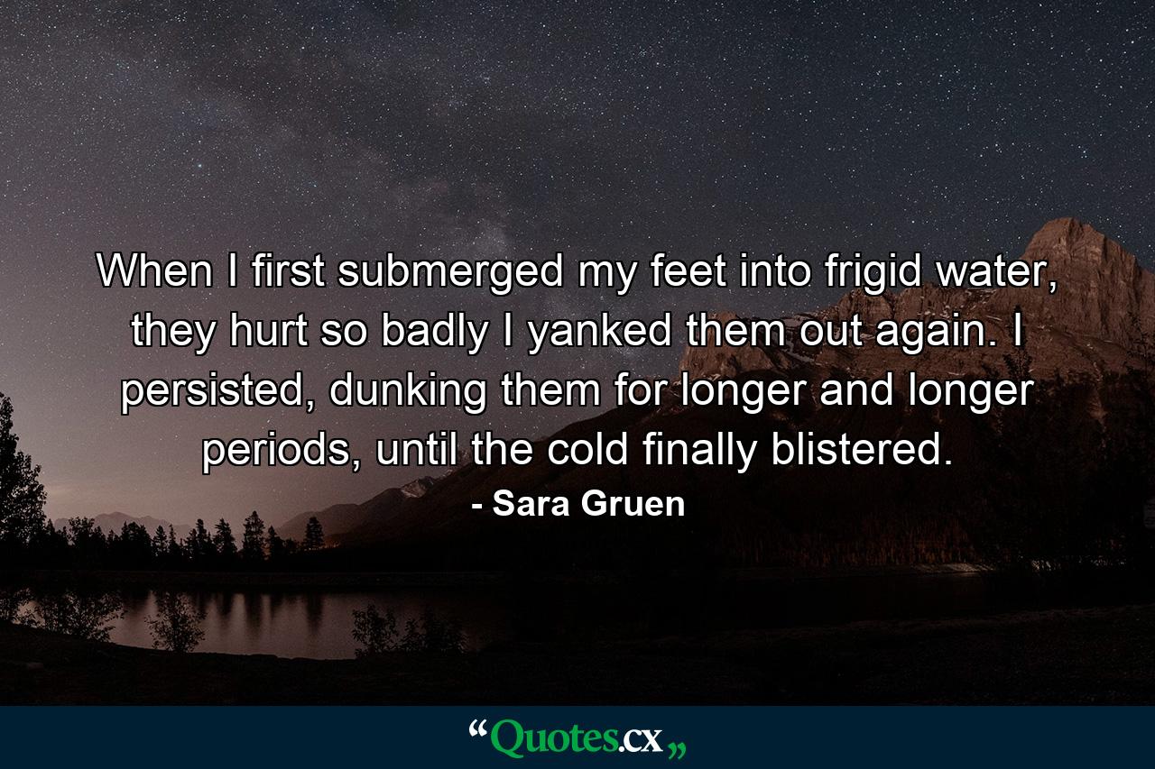 When I first submerged my feet into frigid water, they hurt so badly I yanked them out again. I persisted, dunking them for longer and longer periods, until the cold finally blistered. - Quote by Sara Gruen