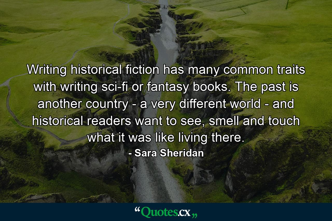 Writing historical fiction has many common traits with writing sci-fi or fantasy books. The past is another country - a very different world - and historical readers want to see, smell and touch what it was like living there. - Quote by Sara Sheridan