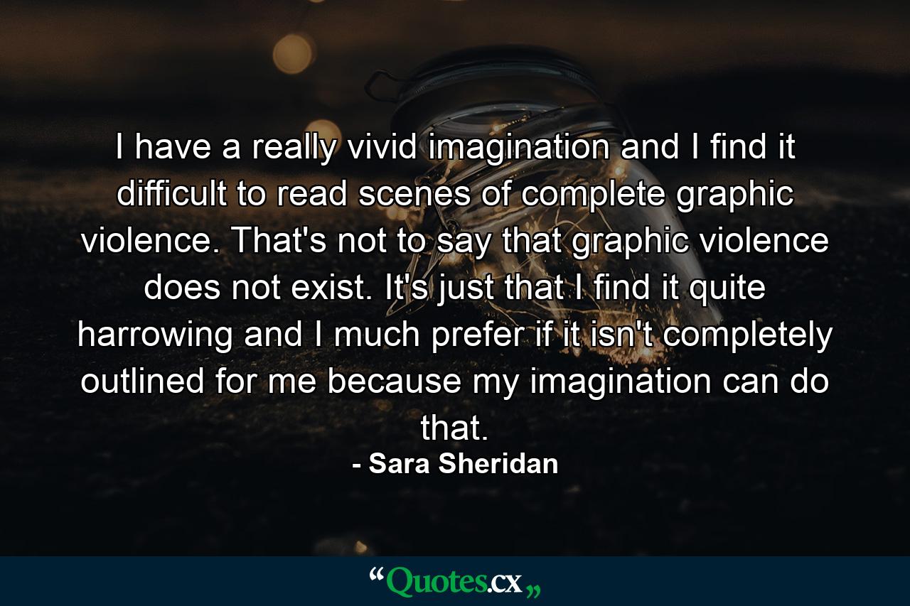 I have a really vivid imagination and I find it difficult to read scenes of complete graphic violence. That's not to say that graphic violence does not exist. It's just that I find it quite harrowing and I much prefer if it isn't completely outlined for me because my imagination can do that. - Quote by Sara Sheridan