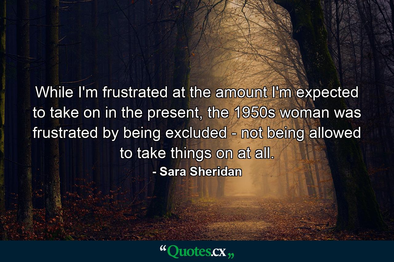 While I'm frustrated at the amount I'm expected to take on in the present, the 1950s woman was frustrated by being excluded - not being allowed to take things on at all. - Quote by Sara Sheridan