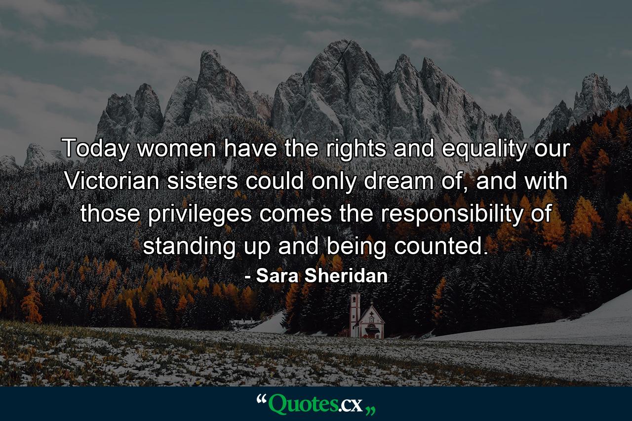 Today women have the rights and equality our Victorian sisters could only dream of, and with those privileges comes the responsibility of standing up and being counted. - Quote by Sara Sheridan