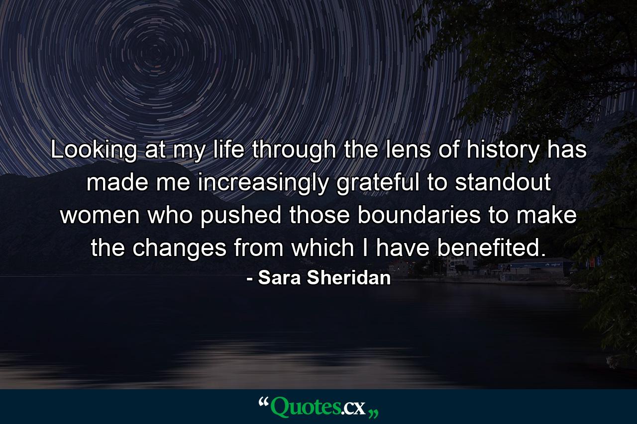 Looking at my life through the lens of history has made me increasingly grateful to standout women who pushed those boundaries to make the changes from which I have benefited. - Quote by Sara Sheridan