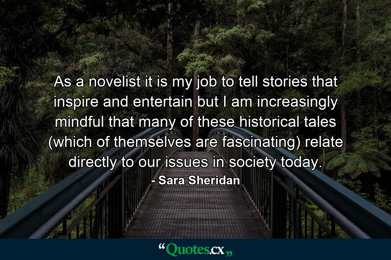 As a novelist it is my job to tell stories that inspire and entertain but I am increasingly mindful that many of these historical tales (which of themselves are fascinating) relate directly to our issues in society today. - Quote by Sara Sheridan