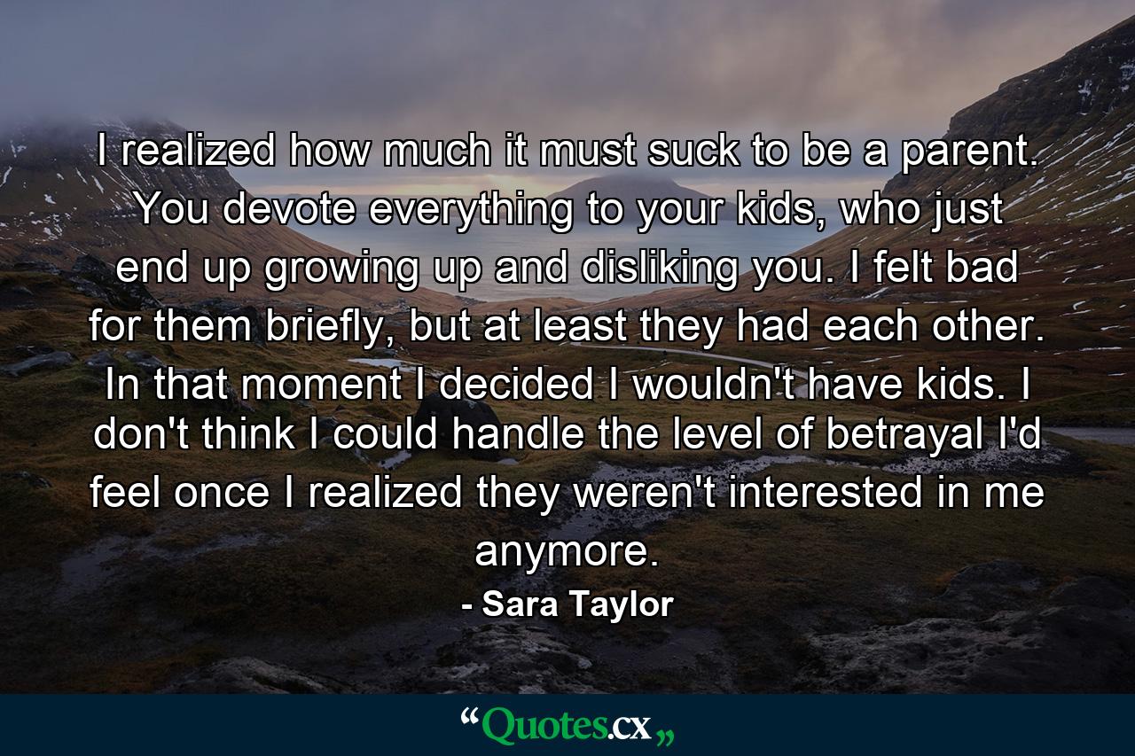 I realized how much it must suck to be a parent. You devote everything to your kids, who just end up growing up and disliking you. I felt bad for them briefly, but at least they had each other. In that moment I decided I wouldn't have kids. I don't think I could handle the level of betrayal I'd feel once I realized they weren't interested in me anymore. - Quote by Sara Taylor