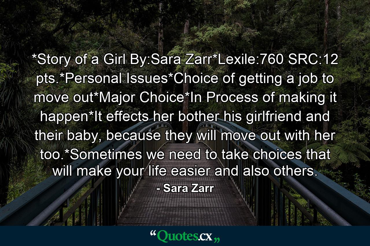 *Story of a Girl By:Sara Zarr*Lexile:760 SRC:12 pts.*Personal Issues*Choice of getting a job to move out*Major Choice*In Process of making it happen*It effects her bother his girlfriend and their baby, because they will move out with her too.*Sometimes we need to take choices that will make your life easier and also others. - Quote by Sara Zarr