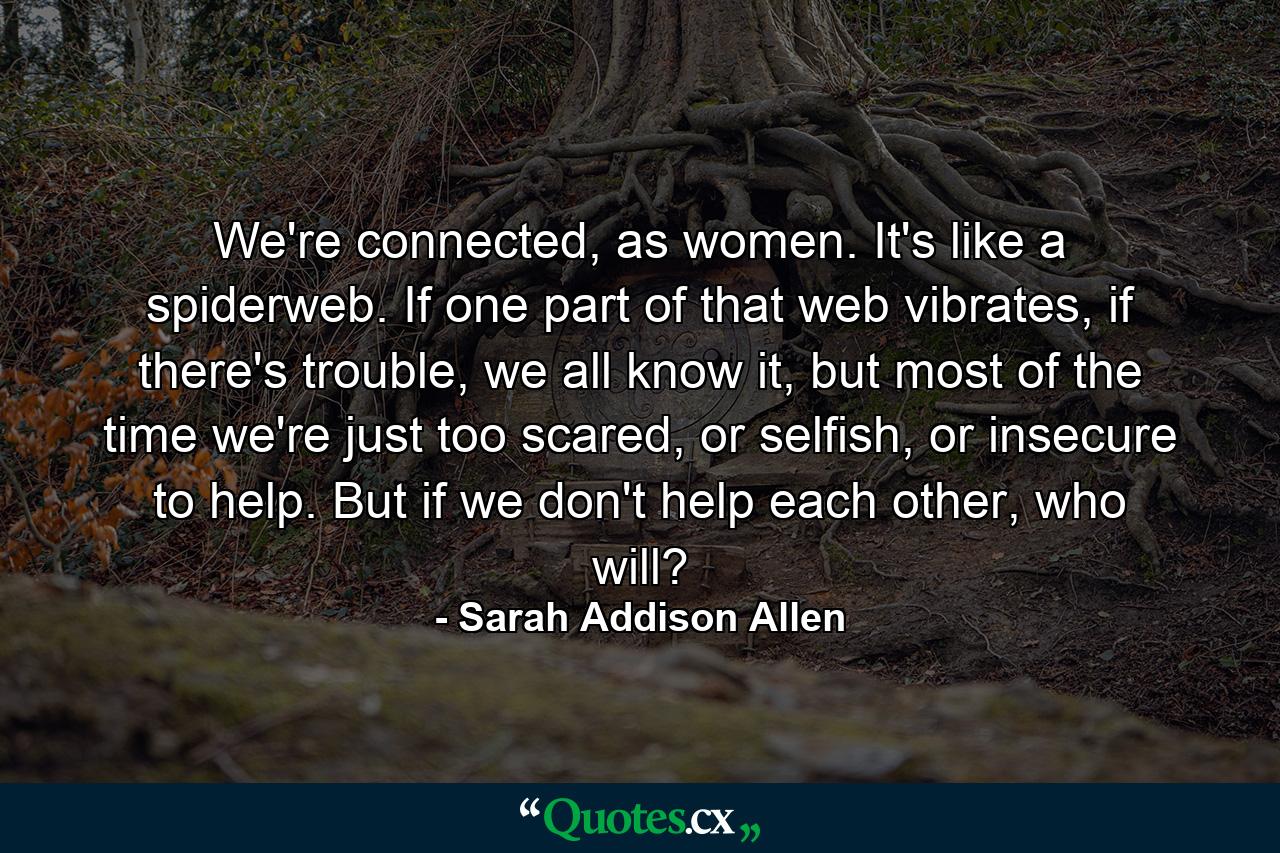 We're connected, as women. It's like a spiderweb. If one part of that web vibrates, if there's trouble, we all know it, but most of the time we're just too scared, or selfish, or insecure to help. But if we don't help each other, who will? - Quote by Sarah Addison Allen