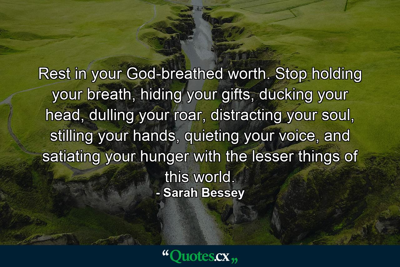 Rest in your God-breathed worth. Stop holding your breath, hiding your gifts, ducking your head, dulling your roar, distracting your soul, stilling your hands, quieting your voice, and satiating your hunger with the lesser things of this world. - Quote by Sarah Bessey