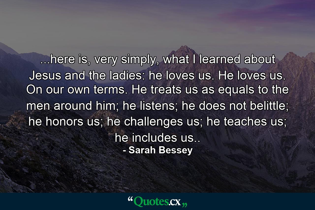 ...here is, very simply, what I learned about Jesus and the ladies: he loves us. He loves us. On our own terms. He treats us as equals to the men around him; he listens; he does not belittle; he honors us; he challenges us; he teaches us; he includes us.. - Quote by Sarah Bessey