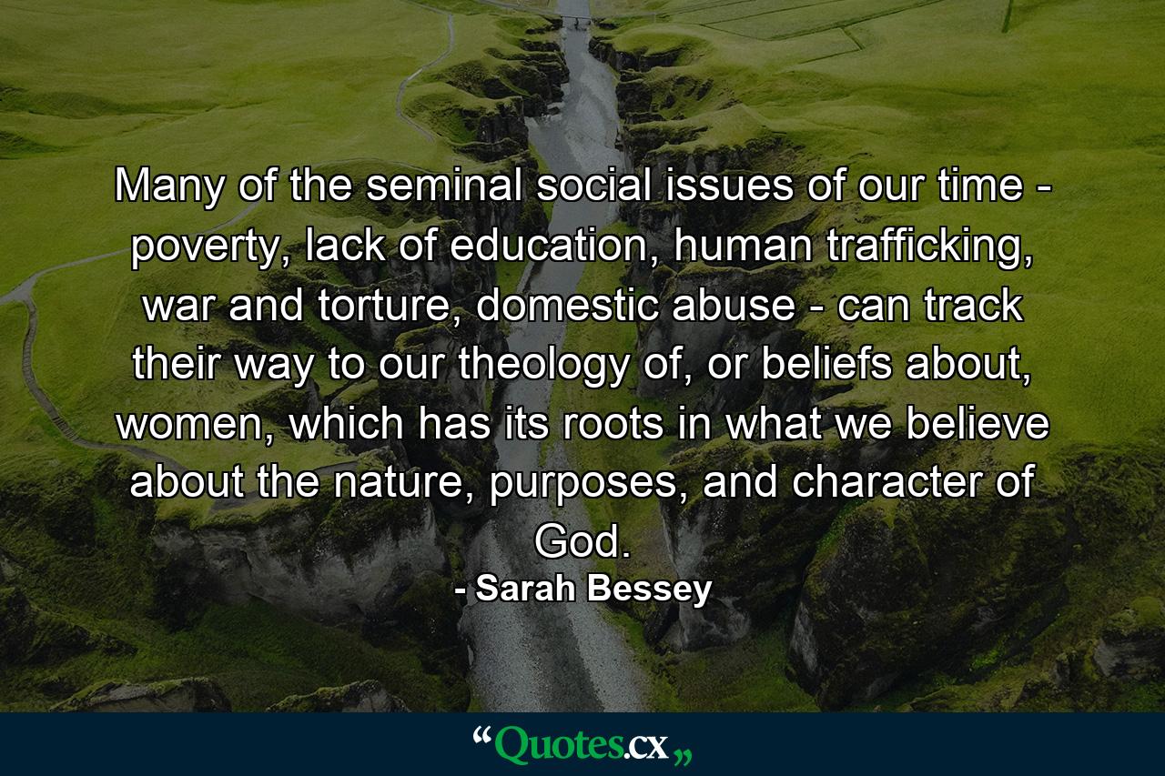 Many of the seminal social issues of our time - poverty, lack of education, human trafficking, war and torture, domestic abuse - can track their way to our theology of, or beliefs about, women, which has its roots in what we believe about the nature, purposes, and character of God. - Quote by Sarah Bessey