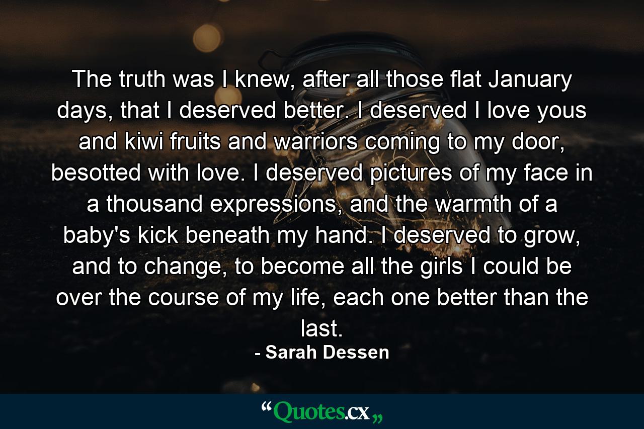 The truth was I knew, after all those flat January days, that I deserved better. I deserved I love yous and kiwi fruits and warriors coming to my door, besotted with love. I deserved pictures of my face in a thousand expressions, and the warmth of a baby's kick beneath my hand. I deserved to grow, and to change, to become all the girls I could be over the course of my life, each one better than the last. - Quote by Sarah Dessen