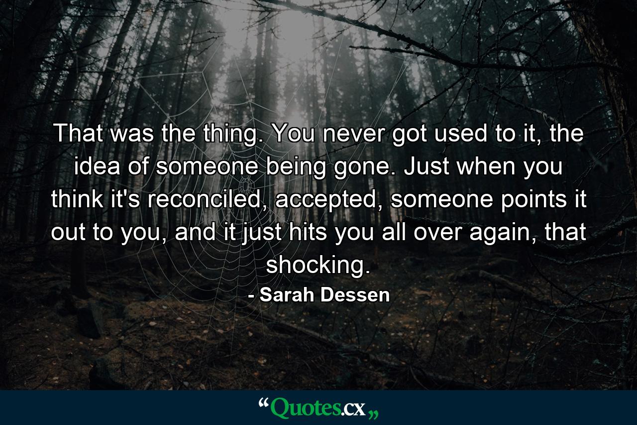 That was the thing. You never got used to it, the idea of someone being gone. Just when you think it's reconciled, accepted, someone points it out to you, and it just hits you all over again, that shocking. - Quote by Sarah Dessen