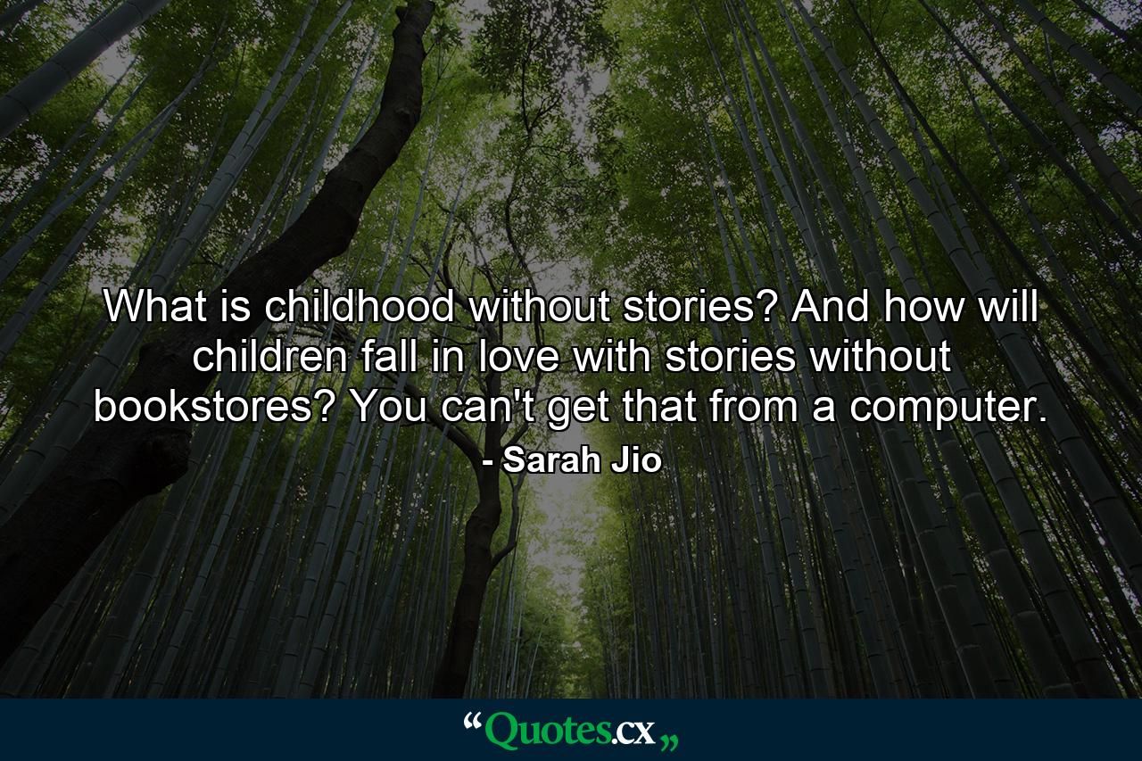 What is childhood without stories? And how will children fall in love with stories without bookstores? You can't get that from a computer. - Quote by Sarah Jio