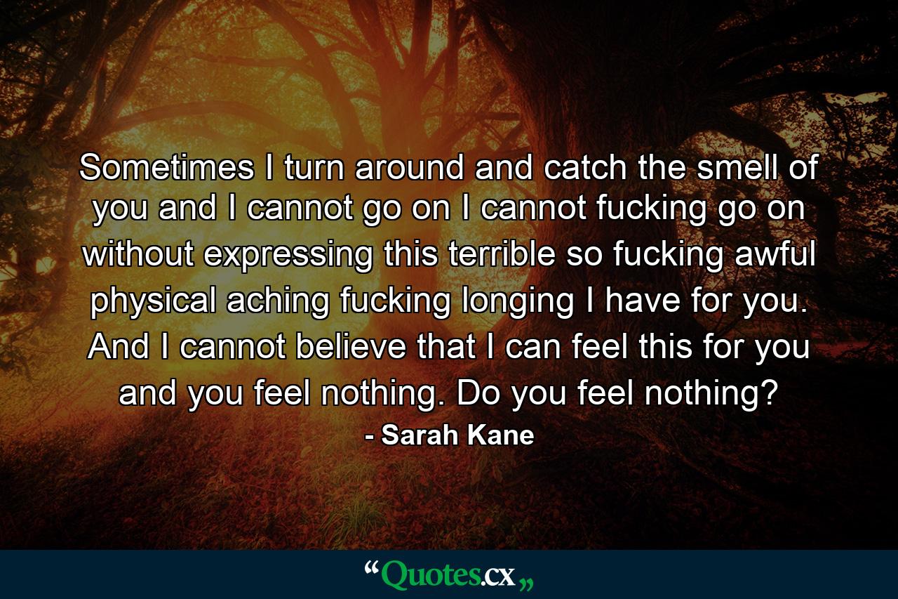 Sometimes I turn around and catch the smell of you and I cannot go on I cannot fucking go on without expressing this terrible so fucking awful physical aching fucking longing I have for you. And I cannot believe that I can feel this for you and you feel nothing. Do you feel nothing? - Quote by Sarah Kane