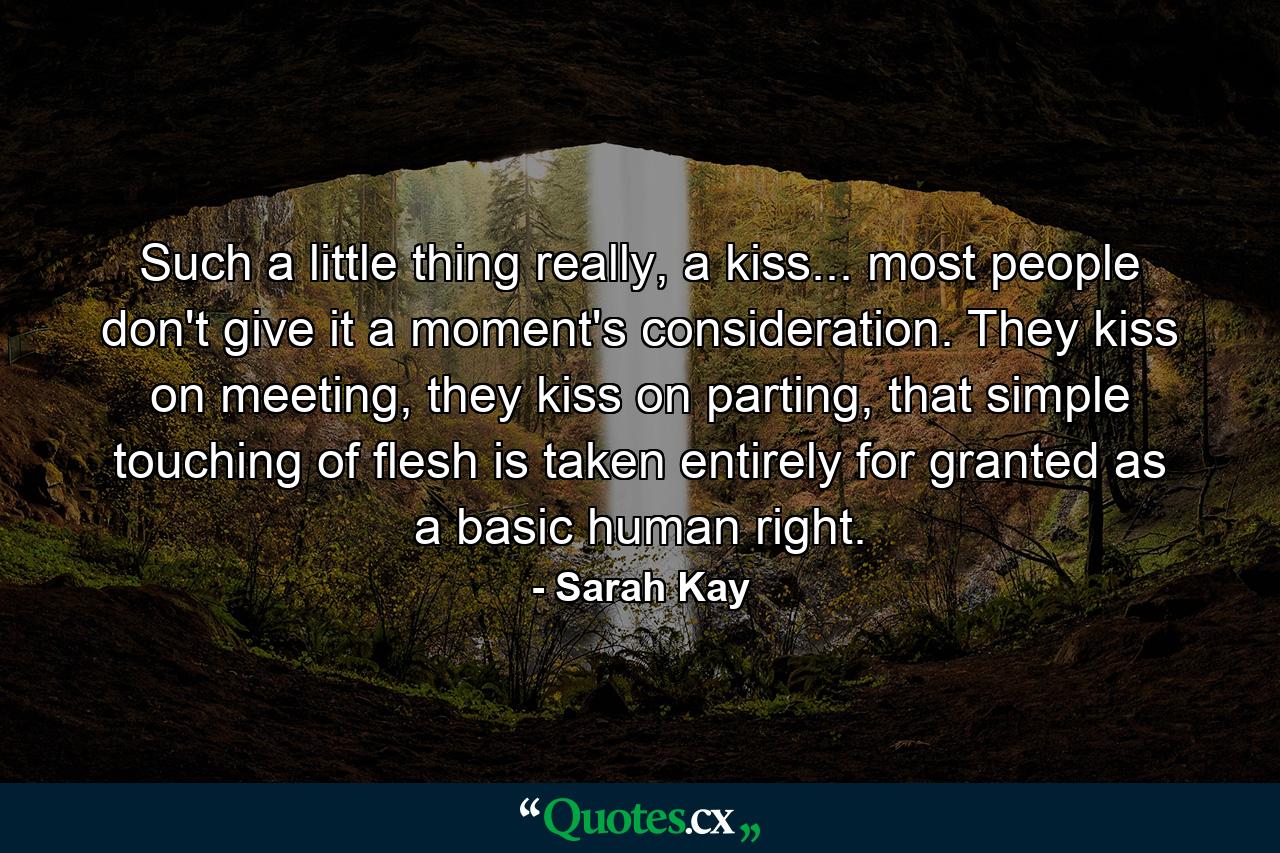 Such a little thing really, a kiss... most people don't give it a moment's consideration. They kiss on meeting, they kiss on parting, that simple touching of flesh is taken entirely for granted as a basic human right. - Quote by Sarah Kay