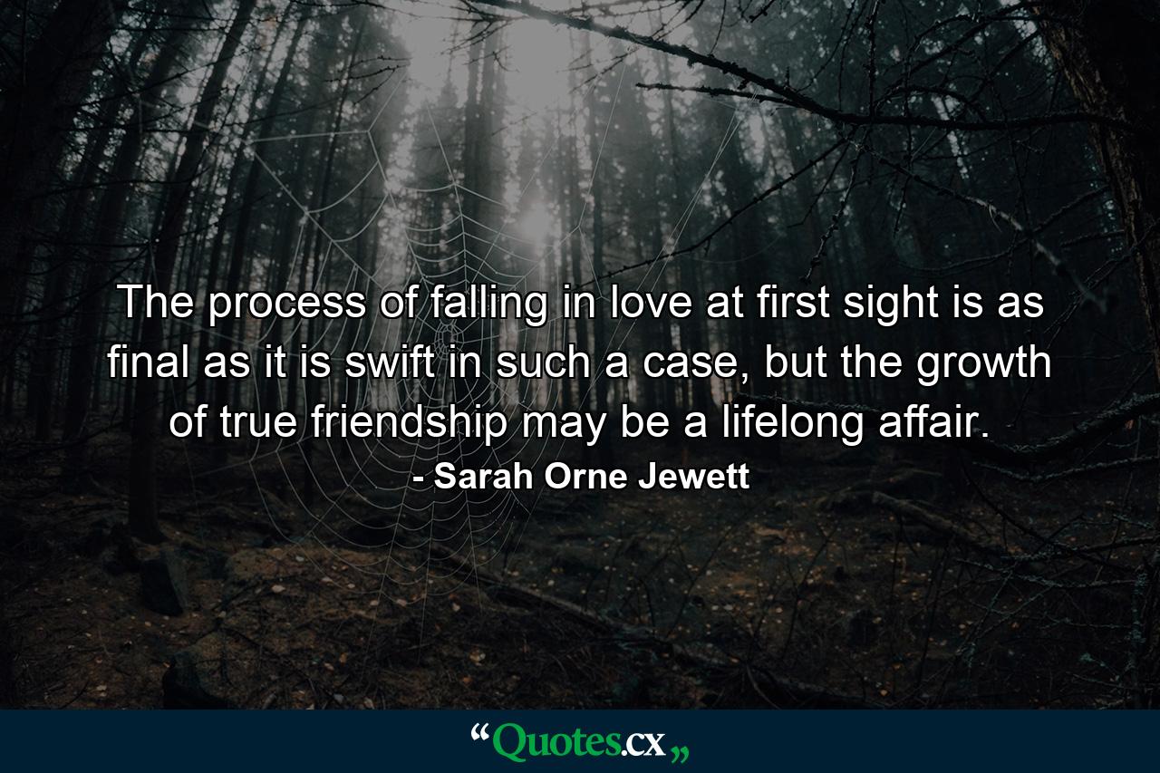 The process of falling in love at first sight is as final as it is swift in such a case, but the growth of true friendship may be a lifelong affair. - Quote by Sarah Orne Jewett