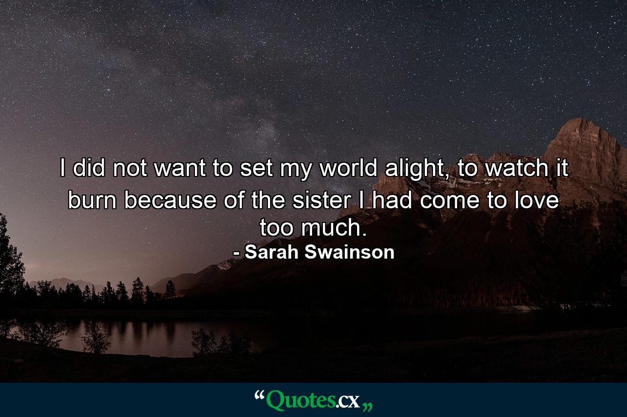 I did not want to set my world alight, to watch it burn because of the sister I had come to love too much. - Quote by Sarah Swainson