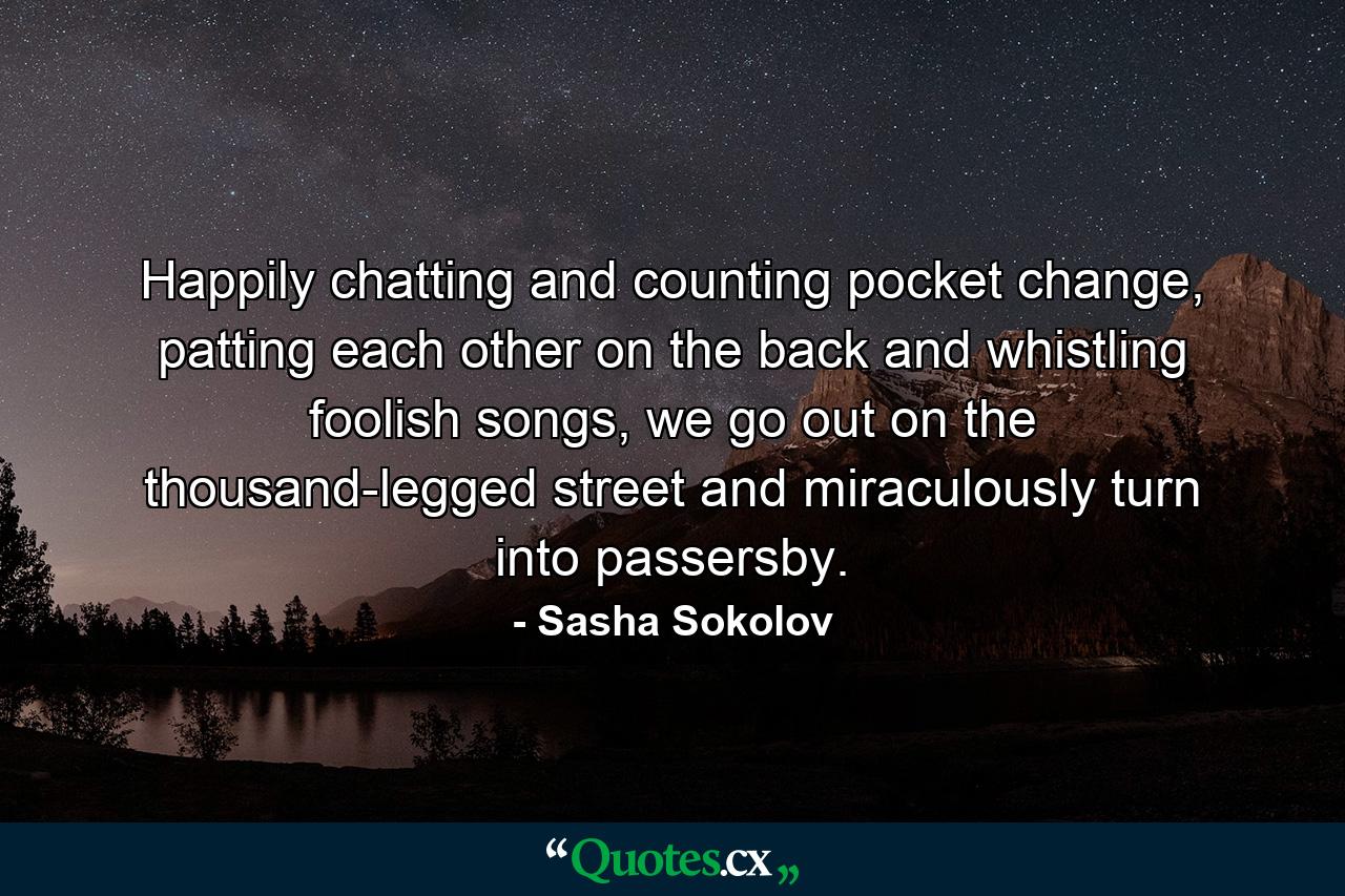 Happily chatting and counting pocket change, patting each other on the back and whistling foolish songs, we go out on the thousand-legged street and miraculously turn into passersby. - Quote by Sasha Sokolov