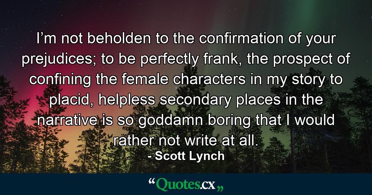 I’m not beholden to the confirmation of your prejudices; to be perfectly frank, the prospect of confining the female characters in my story to placid, helpless secondary places in the narrative is so goddamn boring that I would rather not write at all. - Quote by Scott Lynch