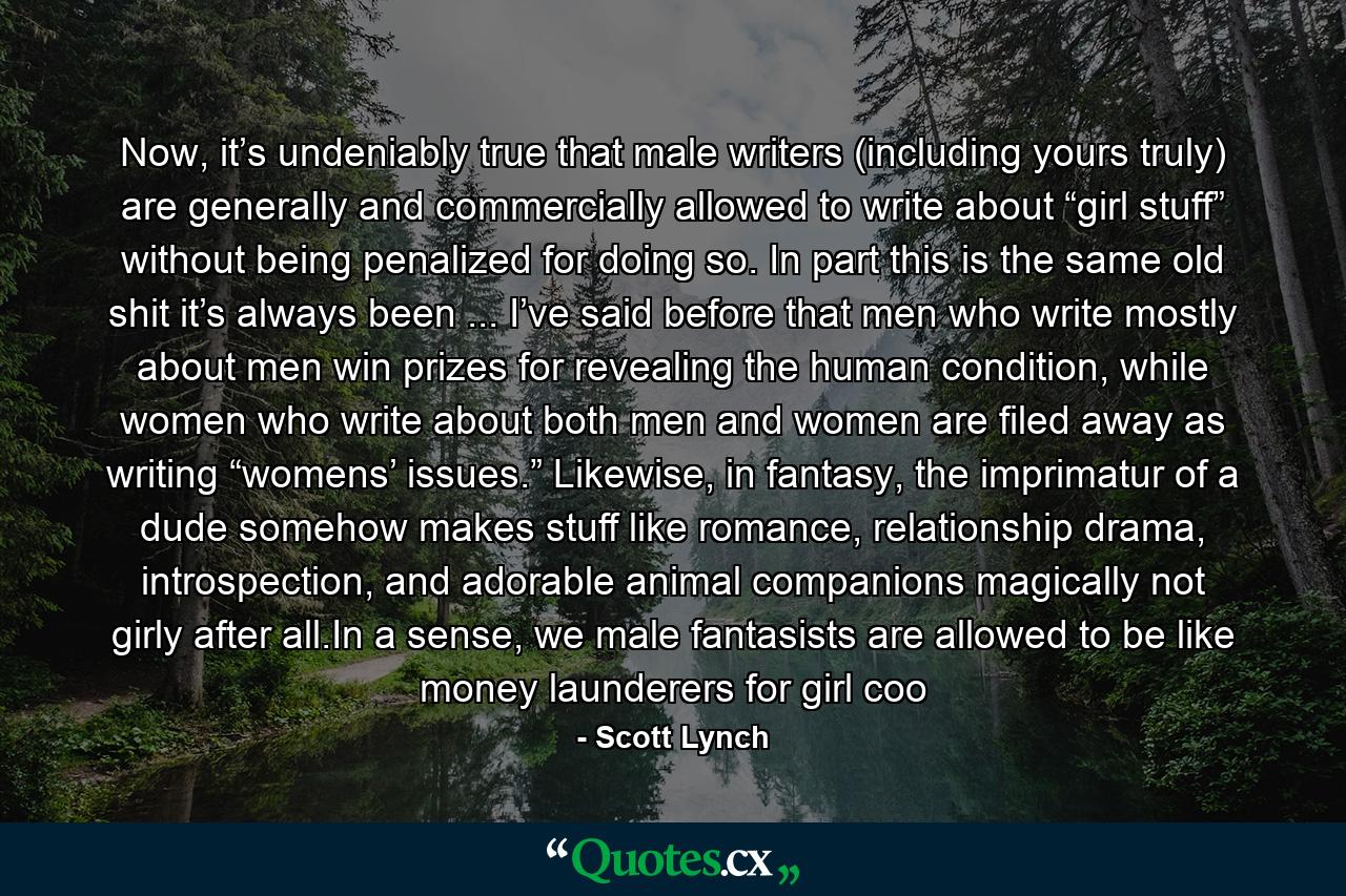 Now, it’s undeniably true that male writers (including yours truly) are generally and commercially allowed to write about “girl stuff” without being penalized for doing so. In part this is the same old shit it’s always been ... I’ve said before that men who write mostly about men win prizes for revealing the human condition, while women who write about both men and women are filed away as writing “womens’ issues.” Likewise, in fantasy, the imprimatur of a dude somehow makes stuff like romance, relationship drama, introspection, and adorable animal companions magically not girly after all.In a sense, we male fantasists are allowed to be like money launderers for girl coo - Quote by Scott Lynch