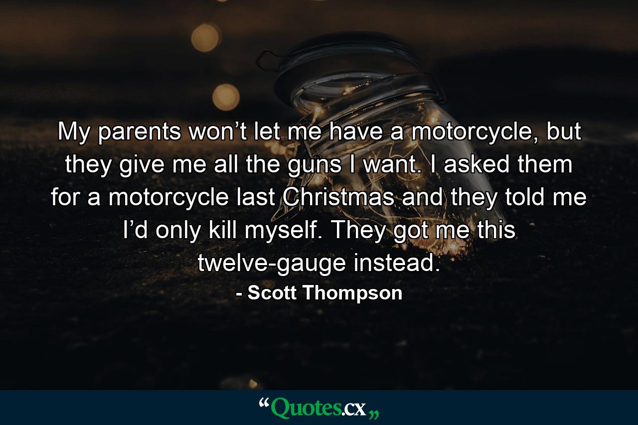 My parents won’t let me have a motorcycle, but they give me all the guns I want. I asked them for a motorcycle last Christmas and they told me I’d only kill myself. They got me this twelve-gauge instead. - Quote by Scott Thompson