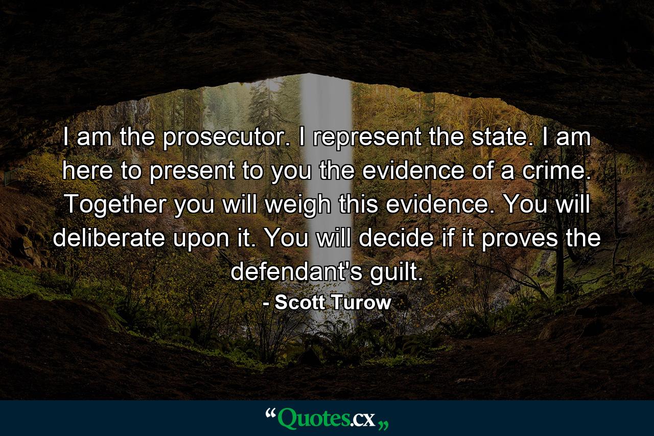 I am the prosecutor. I represent the state. I am here to present to you the evidence of a crime. Together you will weigh this evidence. You will deliberate upon it. You will decide if it proves the defendant's guilt. - Quote by Scott Turow