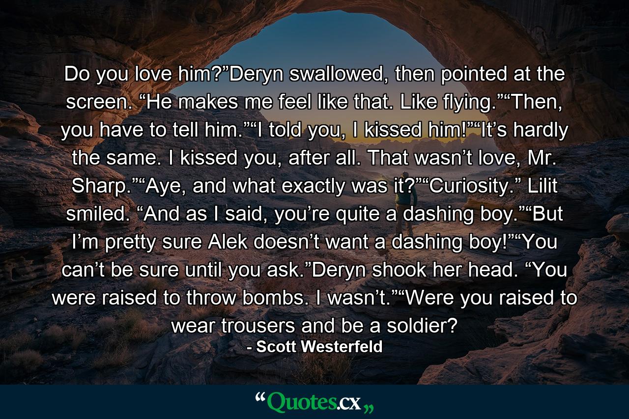 Do you love him?”Deryn swallowed, then pointed at the screen. “He makes me feel like that. Like flying.”“Then, you have to tell him.”“I told you, I kissed him!”“It’s hardly the same. I kissed you, after all. That wasn’t love, Mr. Sharp.”“Aye, and what exactly was it?”“Curiosity.” Lilit smiled. “And as I said, you’re quite a dashing boy.”“But I’m pretty sure Alek doesn’t want a dashing boy!”“You can’t be sure until you ask.”Deryn shook her head. “You were raised to throw bombs. I wasn’t.”“Were you raised to wear trousers and be a soldier? - Quote by Scott Westerfeld