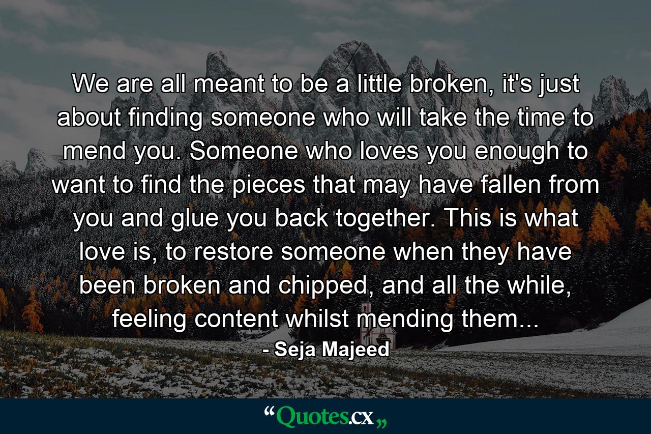 We are all meant to be a little broken, it's just about finding someone who will take the time to mend you. Someone who loves you enough to want to find the pieces that may have fallen from you and glue you back together. This is what love is, to restore someone when they have been broken and chipped, and all the while, feeling content whilst mending them... - Quote by Seja Majeed