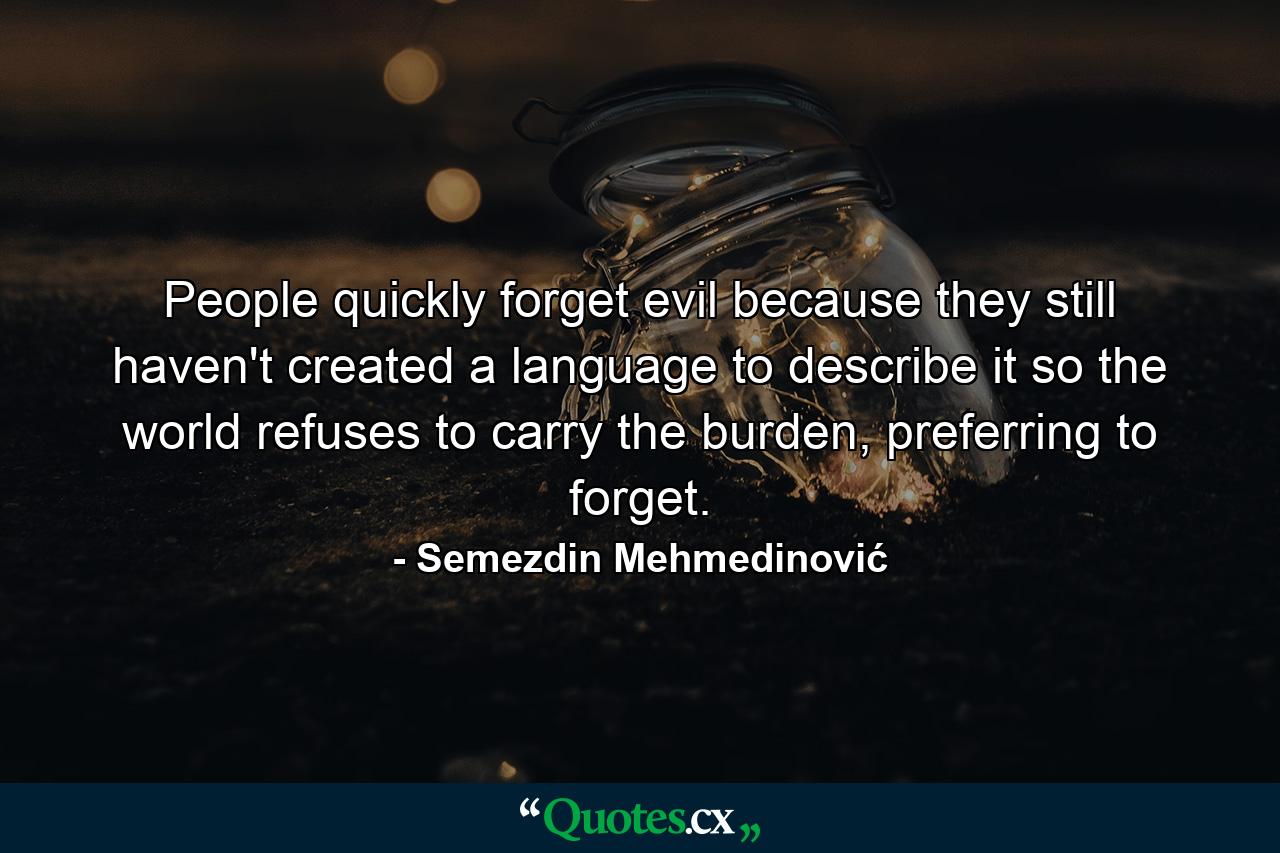 People quickly forget evil because they still haven't created a language to describe it so the world refuses to carry the burden, preferring to forget. - Quote by Semezdin Mehmedinović