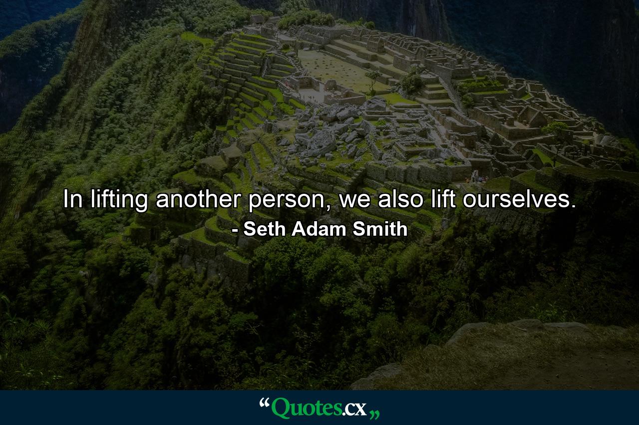 In lifting another person, we also lift ourselves. - Quote by Seth Adam Smith