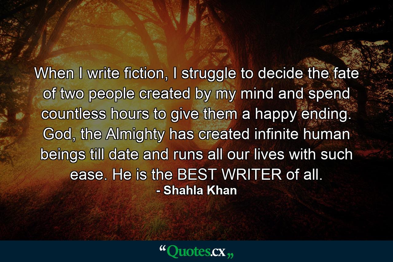 When I write fiction, I struggle to decide the fate of two people created by my mind and spend countless hours to give them a happy ending. God, the Almighty has created infinite human beings till date and runs all our lives with such ease. He is the BEST WRITER of all. - Quote by Shahla Khan