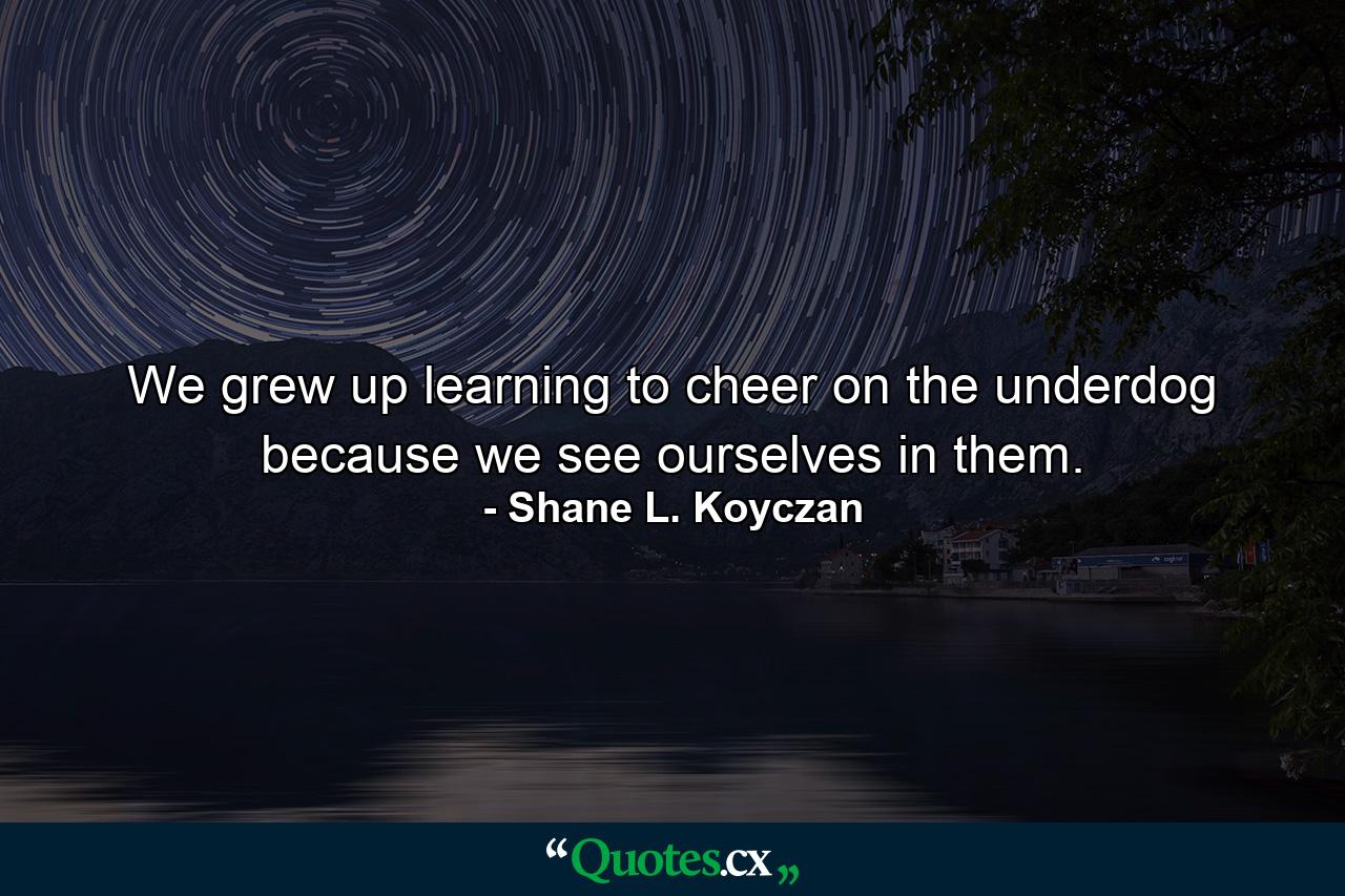 We grew up learning to cheer on the underdog because we see ourselves in them. - Quote by Shane L. Koyczan