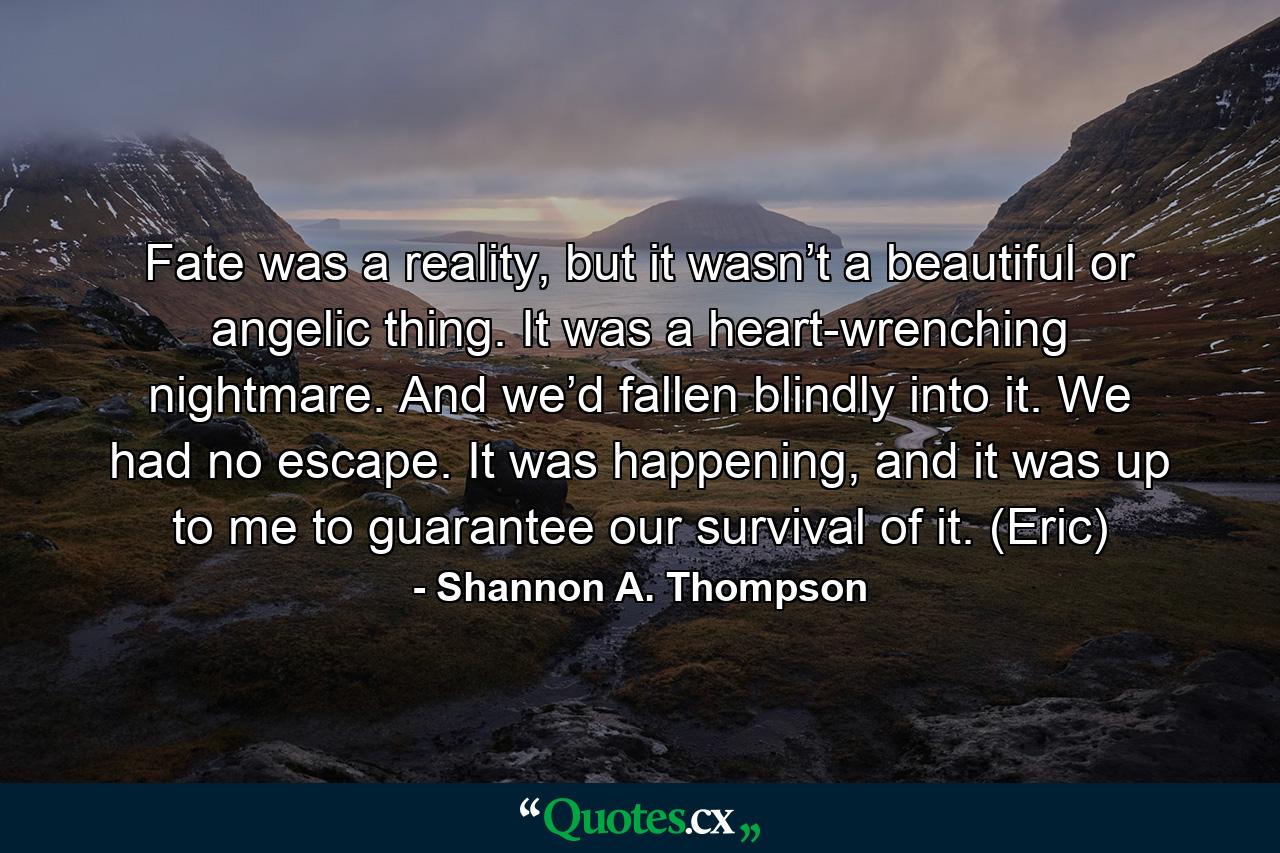 Fate was a reality, but it wasn’t a beautiful or angelic thing. It was a heart-wrenching nightmare. And we’d fallen blindly into it. We had no escape. It was happening, and it was up to me to guarantee our survival of it. (Eric) - Quote by Shannon A. Thompson