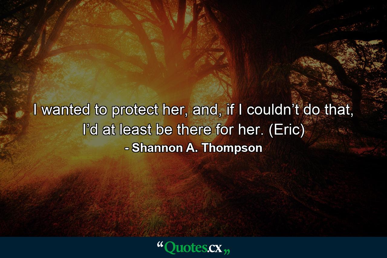 I wanted to protect her, and, if I couldn’t do that, I’d at least be there for her. (Eric) - Quote by Shannon A. Thompson