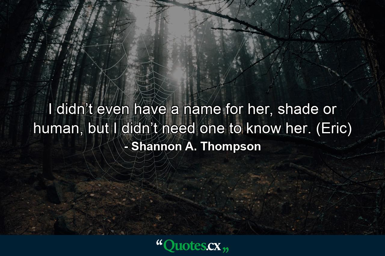 I didn’t even have a name for her, shade or human, but I didn’t need one to know her. (Eric) - Quote by Shannon A. Thompson