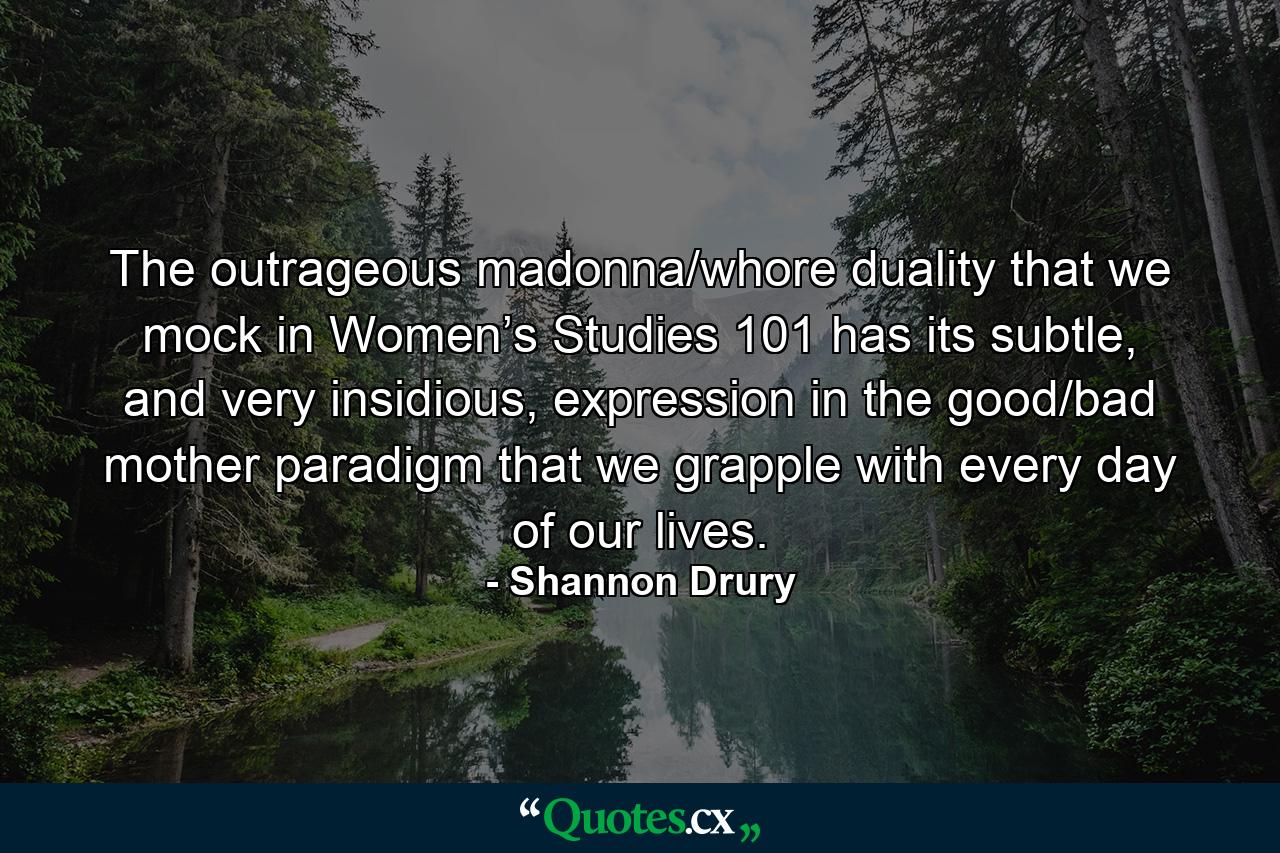 The outrageous madonna/whore duality that we mock in Women’s Studies 101 has its subtle, and very insidious, expression in the good/bad mother paradigm that we grapple with every day of our lives. - Quote by Shannon Drury