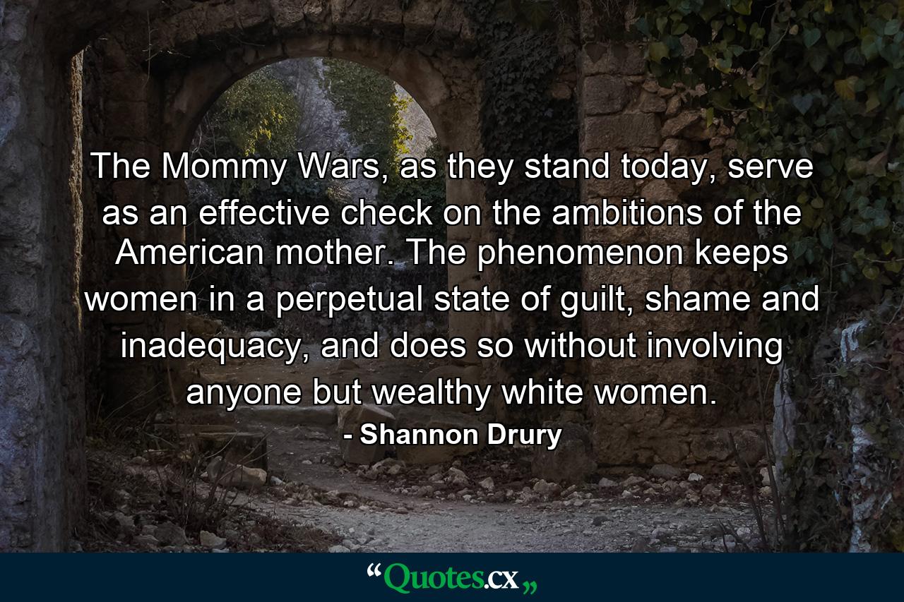 The Mommy Wars, as they stand today, serve as an effective check on the ambitions of the American mother. The phenomenon keeps women in a perpetual state of guilt, shame and inadequacy, and does so without involving anyone but wealthy white women. - Quote by Shannon Drury