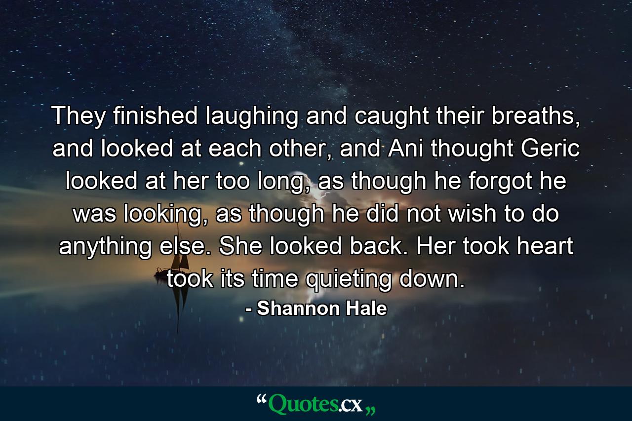 They finished laughing and caught their breaths, and looked at each other, and Ani thought Geric looked at her too long, as though he forgot he was looking, as though he did not wish to do anything else. She looked back. Her took heart took its time quieting down. - Quote by Shannon Hale