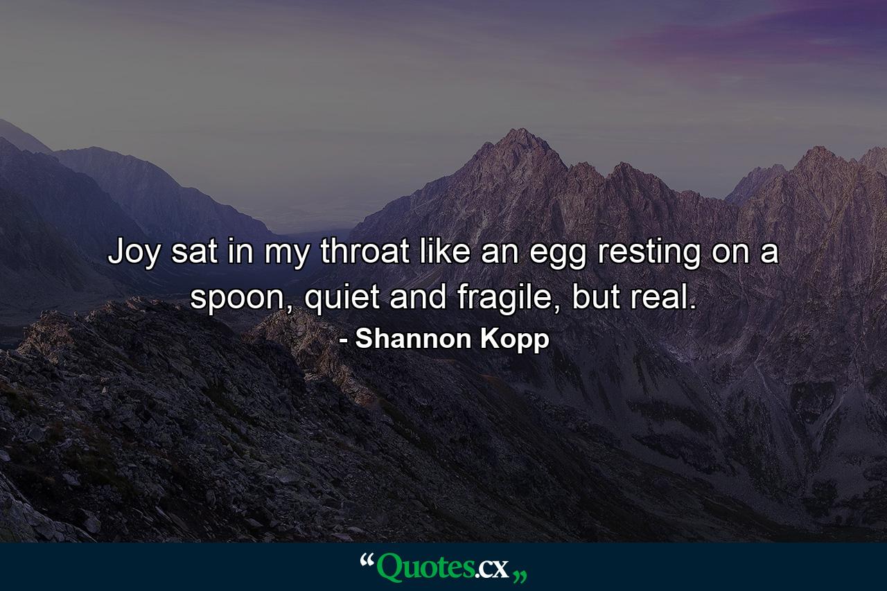 Joy sat in my throat like an egg resting on a spoon, quiet and fragile, but real. - Quote by Shannon Kopp