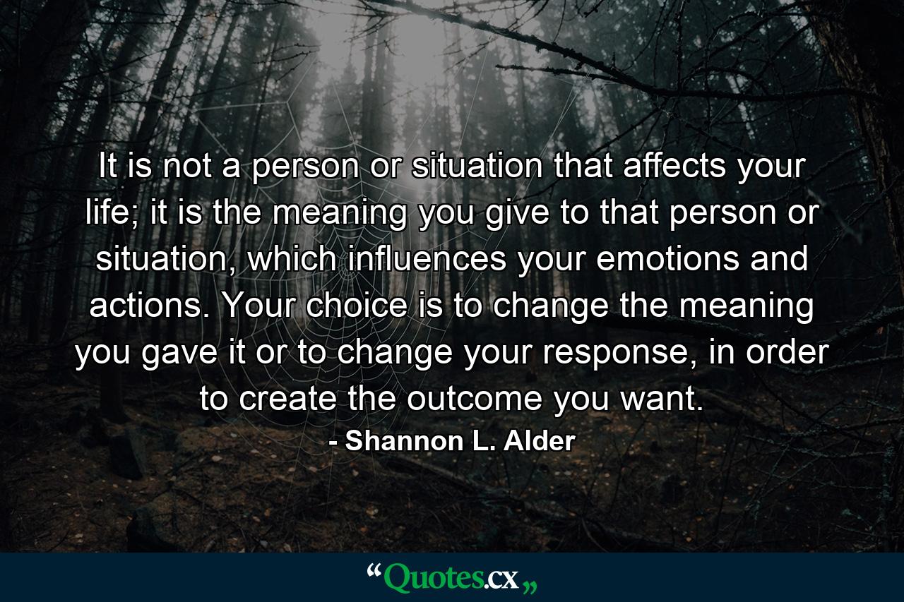 It is not a person or situation that affects your life; it is the meaning you give to that person or situation, which influences your emotions and actions. Your choice is to change the meaning you gave it or to change your response, in order to create the outcome you want. - Quote by Shannon L. Alder