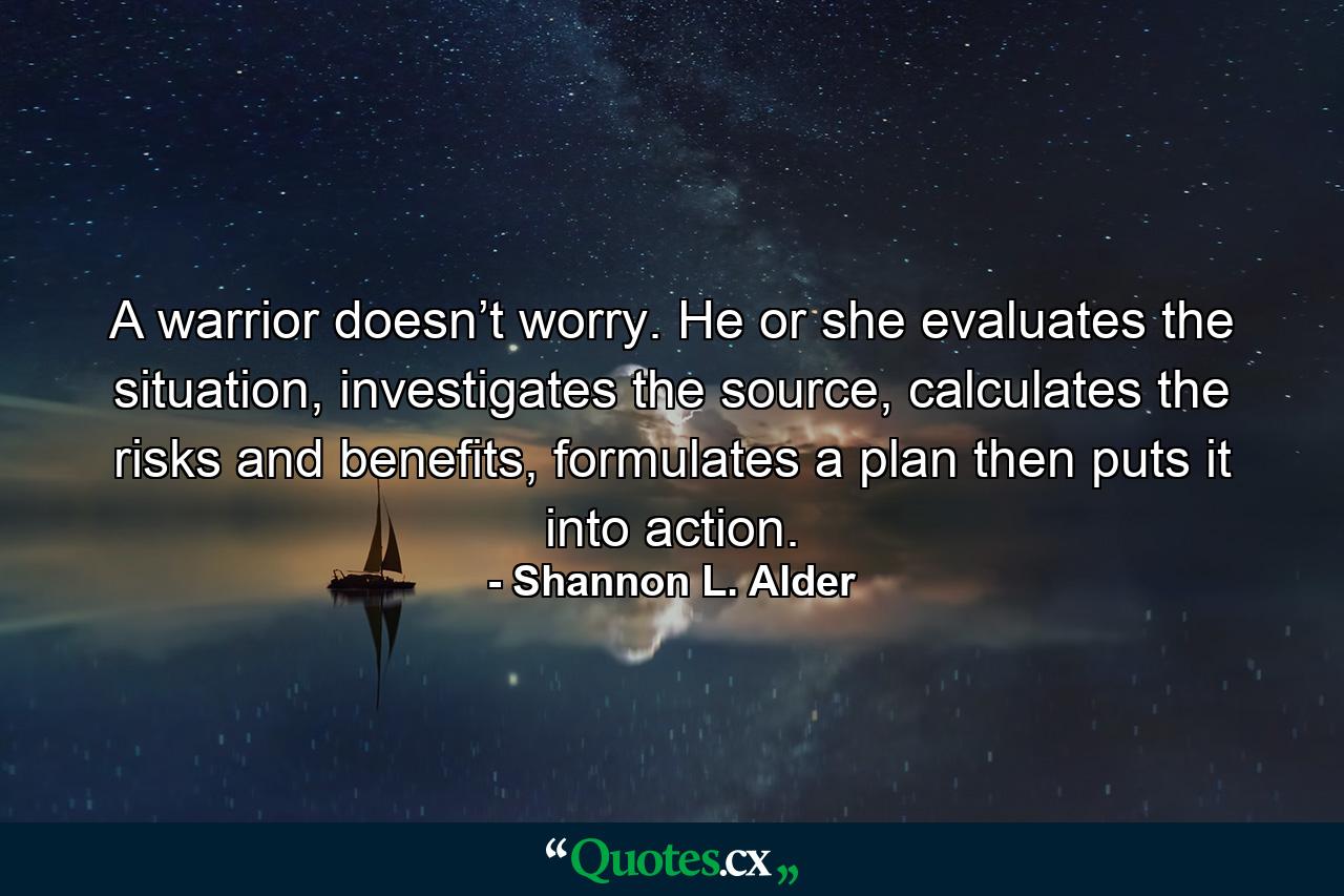 A warrior doesn’t worry. He or she evaluates the situation, investigates the source, calculates the risks and benefits, formulates a plan then puts it into action. - Quote by Shannon L. Alder