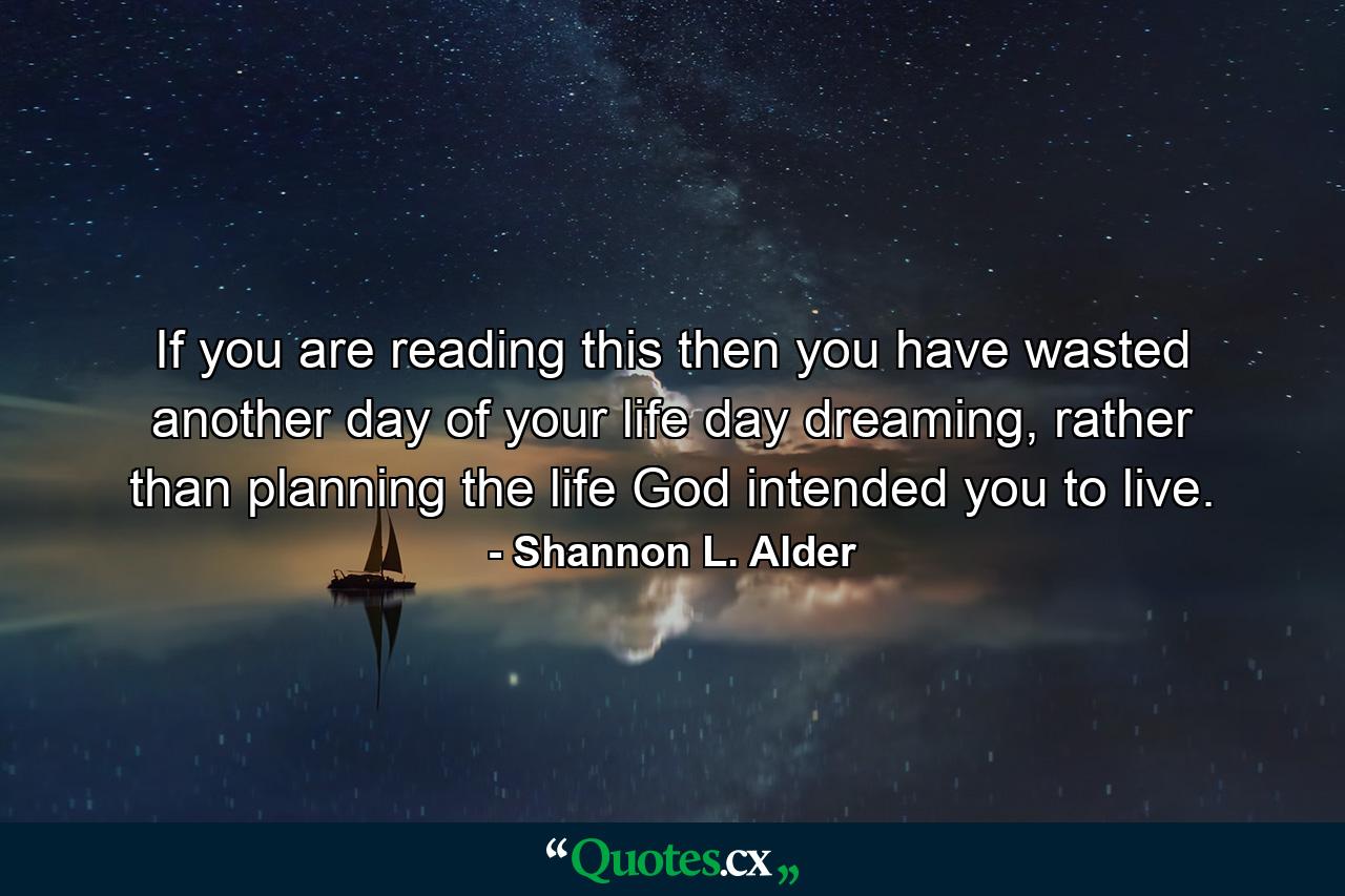 If you are reading this then you have wasted another day of your life day dreaming, rather than planning the life God intended you to live. - Quote by Shannon L. Alder