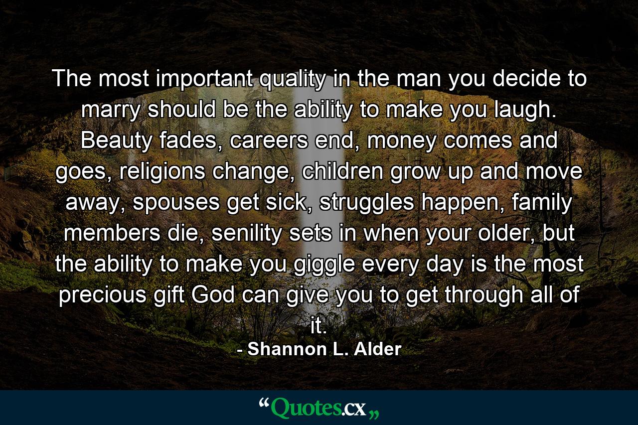 The most important quality in the man you decide to marry should be the ability to make you laugh. Beauty fades, careers end, money comes and goes, religions change, children grow up and move away, spouses get sick, struggles happen, family members die, senility sets in when your older, but the ability to make you giggle every day is the most precious gift God can give you to get through all of it. - Quote by Shannon L. Alder