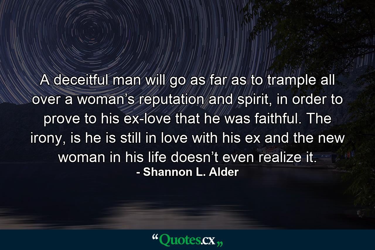 A deceitful man will go as far as to trample all over a woman’s reputation and spirit, in order to prove to his ex-love that he was faithful. The irony, is he is still in love with his ex and the new woman in his life doesn’t even realize it. - Quote by Shannon L. Alder