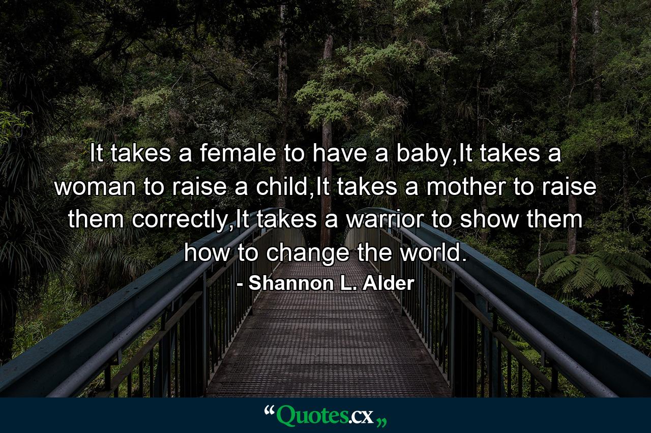 It takes a female to have a baby,It takes a woman to raise a child,It takes a mother to raise them correctly,It takes a warrior to show them how to change the world. - Quote by Shannon L. Alder